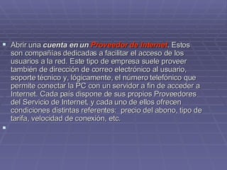Abrir una  cuenta en un  Proveedor de Internet . Estos son compañías dedicadas a facilitar el acceso de los usuarios a la red. Este tipo de empresa suele proveer  también de dirección de correo electrónico al usuario, soporte técnico y, lógicamente, el número telefónico que permite conectar la PC con un servidor a fin de acceder a Internet. Cada país dispone de sus propios Proveedores del Servicio de Internet, y cada uno de ellos ofrecen condiciones distintas referentes:  precio del abono, tipo de tarifa, velocidad de conexión, etc.    
