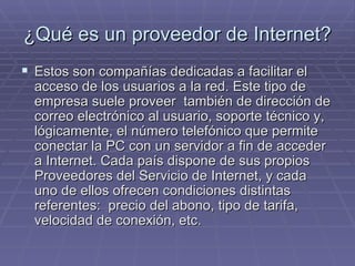 ¿Qué es un proveedor de Internet? Estos son compañías dedicadas a facilitar el acceso de los usuarios a la red. Este tipo de empresa suele proveer  también de dirección de correo electrónico al usuario, soporte técnico y, lógicamente, el número telefónico que permite conectar la PC con un servidor a fin de acceder a Internet. Cada país dispone de sus propios Proveedores del Servicio de Internet, y cada uno de ellos ofrecen condiciones distintas referentes:  precio del abono, tipo de tarifa, velocidad de conexión, etc.  