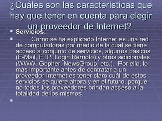¿Cuáles son las características que hay que tener en cuenta para elegir un proveedor de Internet?  Servicios:             Como se ha explicado Internet es una red de computadoras por medio de la cual se tiene acceso a conjunto de servicios, algunos básicos (E-Mail, FTP, Login Remoto) y otros adicionales (WWW, Gopher, NewsGroup, etc.).  Por ello, lo más importante antes de contratar a un proveedor Internet es tener claro cuál de estos servicios se quiere ahora y en el futuro, porque no todos los proveedores brindan acceso a la totalidad de los mismos.       