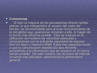 Conexiones         Si bien la mayoría de los proveedores ofrecen tarifas planas, lo que independiza al usuario del costo del tiempo, es recomendable para el buen funcionamiento de la red global que, quienes se conecten a ella, lo hagan de la forma más eficiente posible.  Esto se traduce en la utilización de modems de velocidad adecuada y computadoras con la suficiente capacidad de espacio libre en disco y memoria RAM. Estos tres aspectos hacen a que la comunicación establecida sea eficiente, accediendo a la información que se requiere en el menor tiempo posible.  De esta manera, los recursos de Internet no serán mal utilizados, optimizando la performance general. 