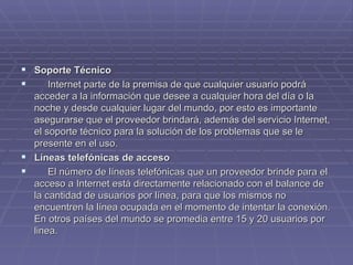 Soporte Técnico         Internet parte de la premisa de que cualquier usuario podrá acceder a la información que desee a cualquier hora del día o la noche y desde cualquier lugar del mundo, por esto es importante asegurarse que el proveedor brindará, además del servicio Internet, el soporte técnico para la solución de los problemas que se le presente en el uso. Líneas telefónicas de acceso         El número de líneas telefónicas que un proveedor brinde para el acceso a Internet está directamente relacionado con el balance de la cantidad de usuarios por línea, para que los mismos no encuentren la línea ocupada en el momento de intentar la conexión. En otros países del mundo se promedia entre 15 y 20 usuarios por linea. 