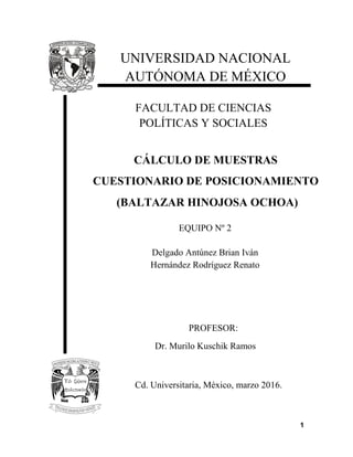1
PROFESOR:
Dr. Murilo Kuschik Ramos
FACULTAD DE CIENCIAS
POLÍTICAS Y SOCIALES
CÁLCULO DE MUESTRAS
CUESTIONARIO DE POSICIONAMIENTO
(BALTAZAR HINOJOSA OCHOA)
Cd. Universitaria, México, marzo 2016.
UNIVERSIDAD NACIONAL
AUTÓNOMA DE MÉXICO
EQUIPO Nº 2
Delgado Antúnez Brian Iván
Hernández Rodríguez Renato
 