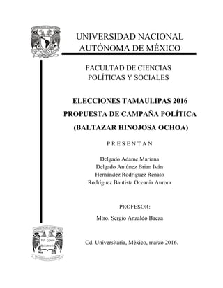 PROFESOR:
Mtro. Sergio Anzaldo Baeza
FACULTAD DE CIENCIAS
POLÍTICAS Y SOCIALES
ELECCIONES TAMAULIPAS 2016
PROPUESTA DE CAMPAÑA POLÍTICA
(BALTAZAR HINOJOSA OCHOA)
Cd. Universitaria, México, marzo 2016.
UNIVERSIDAD NACIONAL
AUTÓNOMA DE MÉXICO
P R E S E N T A N
Delgado Adame Mariana
Delgado Antúnez Brian Iván
Hernández Rodríguez Renato
Rodríguez Bautista Oceanía Aurora
 
