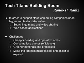 Tech Titans Building Boom
Randy H. Kantz
● In order to support cloud computing companies need
bigger and faster datacenters
○ Searching, image and video sharing
○ Web based applications

● Challenges
○
○
○
○

Cheaper building and operative costs
Consume less energy (efficiency)
Greener materials and processes
Make the facilities more flexible and easier to
expand

 