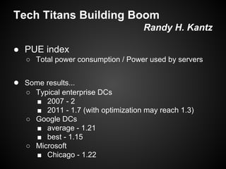 Tech Titans Building Boom
Randy H. Kantz
● PUE index
○ Total power consumption / Power used by servers

● Some results...
○ Typical enterprise DCs
■ 2007 - 2
■ 2011 - 1.7 (with optimization may reach 1.3)
○ Google DCs
■ average - 1.21
■ best - 1.15
○ Microsoft
■ Chicago - 1.22

 
