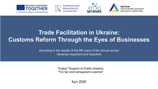 Trade Facilitation in Ukraine:
Customs Reform Through the Eyes of Businesses
according to the results of the fifth wave of the annual survey
Ukrainian exporters and importers
Kyiv 2020
Project "Support to Public Initiative
"For fair and transparent customs"
 