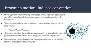 Brownian motion-induced convection
● Micro-convection and mixing stimulated by nanoparticle oscillations
can affect significantly the macroscopic transport properties of
nanofluids
● This effect is additive to the thermal conductivity of a static dilute
suspension.
○ Keffective
=kstatic
+ kBrownian
● Since the speed of thermal wave propagation is much faster than the
particle Brownian motion, the static part cannot be neglected.
● The nonlinear thermal waves are the suggested reason for the high
thermal conductivity of nanofluids.
 