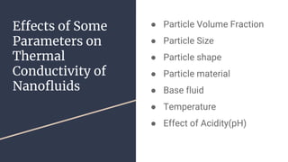 Effects of Some
Parameters on
Thermal
Conductivity of
Nanofluids
● Particle Volume Fraction
● Particle Size
● Particle shape
● Particle material
● Base fluid
● Temperature
● Effect of Acidity(pH)
 