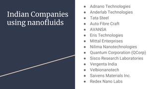 Indian Companies
using nanofluids
● Adnano Technologies
● Anderlab Technologies
● Tata Steel
● Auto Fibre Craft
● AVANSA
● Eris Technologies
● Mittal Enterprises
● Nilima Nanotechnologies
● Quantum Corporation (QCorp)
● Sisco Research Laboratories
● Vergenta India
● Velbionanotech
● Saivens Materials Inc.
● Redex Nano Labs
 