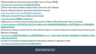 REFERENCES
[1]ENGINEERING NANOFLUIDS FOR HEAT TRANSFER APPLICATIONS (ROYAL INSTITUTE OF TECHNOLOGY (KTH)):
HTTPS://WWW.DIVA-PORTAL.ORG/SMASH/GET/DIVA2:712511/FULLTEXT01.PDF
[2]ASTUDY OF HEAT TRANSFER WITH NANOFLUIDS (SANJYOT VARADE*,CHINMAY PATIL AND S.P.WADKAR):
DEPARTMENT OF MECHANICAL ENGINEERING,SAVITRIBAI PHULE PUNE UNIVERSITY,PUNE,INDIA
HTTP://INPRESSCO.COM/WP-CONTENT/UPLOADS/2017/06/PAPER74314-318.PDF
[3]MECHANISMS OF ENHANCED HEAT TRANSFER IN NANOFLUIDS (J.A.EASTMAN):
HTTP://FNOES.INLN.CNRS.FR/FNOES-TALKS/EASTMAN.PDF
[4]NANOFLUIDS FOR HEAT TRANSFER:AN ENGINEERING APPROACH (ELENA VTIMOFEEVA*,WENHUA YU,DAVID MFRANCE,DILEEP SINGH,JULES LOUTBORT):
HTTP://IMAGES.BIOMEDSEARCH.COM/21711700/1556-276X-6-182.PDF?AWSACCESSKEYID=AKIAIBOKHYOLP4MBMRGQ&EXPIRES=1540771200&SIGNATURE=EF5W9U81WC6ZW
EBO0V6KM3JFFSQ%3D
[5]INVESTIGATION OF NANOPARTICLE AGGREGATION EFFECT ON THERMAL PROPERTIES OF NANOFLUID BY A COMBINED EQUILIBRIUM AND NON-EQUILIBRIUM MOLECULAR DYNAMICS SIMULATION
(MINA SEDIGHI,ALI MOHEBBI):
HTTPS://AC.ELS-CDN.COM/S0167732214001858/1-S2.0-S0167732214001858-MAIN.PDF?_TID=4047AFF8-561E-4110-8A35-CA537F349122&ACDNAT=1540674451_3BF65B2
DC468CBD15C0FA1D72B0EE3B9
[6]ASIMPLEYETEFFECTIVEMODELFORTHERMALCONDUCTIVITYOFNANOFLUIDS (M.M.MACDEVETTE,H.RIBERA,ANDT.G.MYERS):
HTTP://WWW.CRM.CAT/EN/PUBLICATIONS/PUBLICATIONS/2013/PR1149.PDF
 