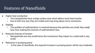 Features of Nanofluids
● Higher heat conduction
○ The nanoparticles have a large surface area which allows more heat transfer.
○ Due to their tiny size, they are mobile and may bring about micro convection.
● Stability
○ The problem of sedimentation is resolved because the particles are small, they weigh
less, thus making the chances of sedimentation less.
● Reduced chances of erosion
○ Nanoparticles are very small hence the momentum they impart on a solid wall is very
small.
● Reduction in pumping power
○ In the case of nanofluids, the required increase in pumping power will be very moderate.
 