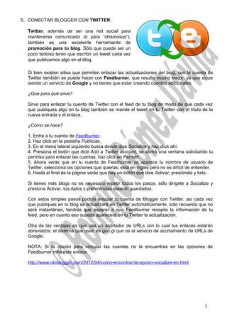 5. CONECTAR BLOGGER CON TWITTER.
Twitter, además de ser una red social para
mantenerse comunicado (o para “chismosos”),
también es una excelente herramienta de
promoción para tu blog. Sólo que puede ser un
poco tedioso tener que escribir un tweet cada vez
que publicamos algo en el blog.
Si bien existen sitios que permiten enlazar las actualizaciones del blog, con la cuenta de
Twitter también se puede hacer con Feedburner, que resulta mucho mejor, ya que sigue
siendo un servicio de Google y no tienes que estar creando cuentas adicionales.
¿Que para qué sirve?
Sirve para enlazar tu cuenta de Twitter con el feed de tu blog de modo de que cada vez
que publiques algo en tu blog también se mande el tweet en tu Twitter con el título de la
nueva entrada y el enlace.
¿Cómo se hace?
1. Entra a tu cuenta de Feedburner.
2. Haz click en la pestaña Publicize.
3. En el menú lateral izquierdo busca donde dice Socialize y haz click ahí.
4. Presiona el botón que dice Add a Twitter account, se abrirá una ventana solicitando tu
permiso para enlazar las cuentas, haz click en Permitir.
5. Ahora verás que en tu cuenta de Feedburner ya aparece tu nombre de usuario de
Twitter, selecciona las opciones que quieras; está en inglés pero no es difícil de entender.
6. Hasta el final de la página verás que hay un botón que dice Activar, presiónalo y listo.
Si tienes más blogs no es necesario repetir todos los pasos, sólo dirígete a Socialize y
presiona Activar, tus datos y preferencias estarán guardados.
Con estos simples pasos podrás enlazar tu cuenta de Blogger con Twitter, así cada vez
que publiques en tu blog se actualizará en Twitter automáticamente, sólo recuerda que no
será instantáneo, tendrás que esperar a que Feedburner recopile la información de tu
feed, pero en cuanto eso suceda aparecerá en tu Twitter la actualización.
Otra de las ventajas es que usa un acortador de URLs con lo cual tus enlaces estarán
abreviados; el sistema que usan es goo.gl que es el servicio de acortamiento de URLs de
Google.
NOTA: Si la opción para vincular las cuentas no la encuentras en las opciones de
Feedburner mira este enlace:
http://www.oloblogger.com/2012/04/como-encontrar-la-opcion-socialize-en.html
3
 