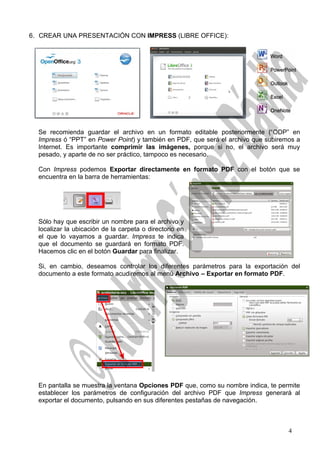 6. CREAR UNA PRESENTACIÓN CON IMPRESS (LIBRE OFFICE):
Se recomienda guardar el archivo en un formato editable posteriormente (“ODP” en
Impress ó “PPT” en Power Point) y también en PDF, que será el archivo que subiremos a
Internet. Es importante comprimir las imágenes, porque si no, el archivo será muy
pesado, y aparte de no ser práctico, tampoco es necesario.
Con Impress podemos Exportar directamente en formato PDF con el botón que se
encuentra en la barra de herramientas:
Sólo hay que escribir un nombre para el archivo y
localizar la ubicación de la carpeta o directorio en
el que lo vayamos a guardar. Impress te indica
que el documento se guardará en formato PDF.
Hacemos clic en el botón Guardar para finalizar.
Si, en cambio, deseamos controlar los diferentes parámetros para la exportación del
documento a este formato acudiremos al menú Archivo – Exportar en formato PDF.
En pantalla se muestra la ventana Opciones PDF que, como su nombre indica, te permite
establecer los parámetros de configuración del archivo PDF que Impress generará al
exportar el documento, pulsando en sus diferentes pestañas de navegación.
4
 