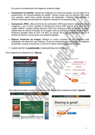 En cuanto a la exportación de imágenes, podemos elegir:
• Compresión sin pérdida: exporta las imágenes con todos sus píxeles, tal cual están en la
presentación, sin ninguna pérdida de calidad. Tiende a hacer que los archivos PDF sean
muy grandes, sobre todo cuando abundan las fotografías. Podemos seleccionarla si
hemos comprimido previamente las imágenes incluidas en la presentación.
• Compresión JPEG: utiliza el formato de compresión JPEG para reducir el tamaño de las
imágenes y, por lo tanto, también el tamaño del archivo PDF que se va a crear. En la
casilla Calidad, si eliges calidad elevada (100%) se conservan todos los píxeles, si eliges
calidad baja se reduce el tamaño de la imagen, pero se pierden píxeles en la compresión.
Podemos ajustarlo entre el 70% y el 90% en función de lo que necesitemos reducir el
tamaño de archivo, conservando una calidad aceptable.
• Reducir resolución de imagen. Realiza un nuevo muestreo de las imágenes para
adaptarlas a la resolución que indiques. 72 ppi son suficientes para visualizar las imágenes
en pantalla, aunque si queremos “curarnos en salud” podemos ajustarlo a 150ppi.
7. SUBIR UN PDF A SLIDESHARE E INCRUSTARLO EN EL BLOG:
Para registrarnos pulsaremos en “Signup”.
Tras rellenar los datos y aceptar, podremos subir documentos mediante el botón “Upload”.
5
 