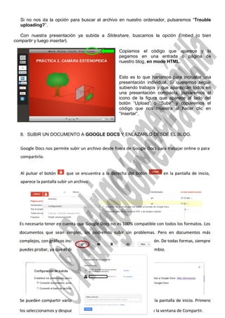 Si no nos da la opción para buscar el archivo en nuestro ordenador, pulsaremos “Trouble
uploading?”.
Con nuestra presentación ya subida a Slideshare, buscamos la opción Embed (o bien
compartir y luego insertar).
Copiamos el código que aparece y lo
pegamos en una entrada o página de
nuestro blog, en modo HTML.
Esto es lo que haríamos para incrustar una
presentación individual. Si queremos seguir
subiendo trabajos y que aparezcan todos en
una presentación compacta, pulsaremos el
icono de la figura que aparece al lado del
botón “Upload” o “Subir” y copiaremos el
código que nos muestra al hacer clic en
“Insertar”.
8. SUBIR UN DOCUMENTO A GOOGLE DOCS Y ENLAZARLO DESDE EL BLOG.
6
 