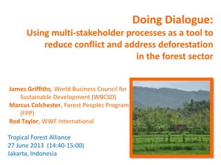 Doing Dialogue:
Using multi-stakeholder processes as a tool to
reduce conflict and address deforestation
in the forest sector
James Griffiths, World Business Council for
Sustainable Development (WBCSD)
Marcus Colchester, Forest Peoples Program
(FPP)
Rod Taylor, WWF International
Tropical Forest Alliance
27 June 2013 (14:40-15:00)
Jakarta, Indonesia
 