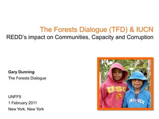 The Forests Dialogue (TFD) & IUCN
REDD’s impact on Communities, Capacity and Corruption




Gary Dunning
The Forests Dialogue



UNFF9
1 February 2011
New York, New York
 