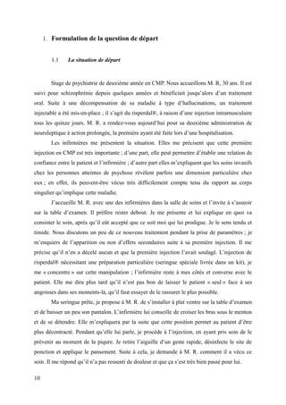 1. Formulation de la question de départ 
1.1 La situation de départ 
Stage de psychiatrie de deuxième année en CMP. Nous accueillons M. R, 30 ans. Il est 
suivi pour schizophrénie depuis quelques années et bénéficiait jusqu’alors d’un traitement 
oral. Suite à une décompensation de sa maladie à type d’hallucinations, un traitement 
injectable a été mis-en-place ; il s’agit du risperdal®, à raison d’une injection intramusculaire 
tous les quinze jours. M. R. a rendez-vous aujourd’hui pour sa deuxième administration de 
neuroleptique à action prolongée, la première ayant été faite lors d’une hospitalisation. 
Les infirmières me présentent la situation. Elles me précisent que cette première 
injection en CMP est très importante ; d’une part, elle peut permettre d’établir une relation de 
confiance entre le patient et l’infirmière ; d’autre part elles m’expliquent que les soins invasifs 
chez les personnes atteintes de psychose révèlent parfois une dimension particulière chez 
eux ; en effet, ils peuvent-être vécus très difficilement compte tenu du rapport au corps 
singulier qu’implique cette maladie. 
J’accueille M. R. avec une des infirmières dans la salle de soins et l’invite à s’asseoir 
sur la table d’examen. Il préfère rester debout. Je me présente et lui explique en quoi va 
consister le soin, après qu’il eût accepté que ce soit moi qui lui prodigue. Je le sens tendu et 
timide. Nous discutons un peu de ce nouveau traitement pendant la prise de paramètres ; je 
m’enquiers de l’apparition ou non d’effets secondaires suite à sa première injection. Il me 
précise qu’il n’en a décelé aucun et que la première injection l’avait soulagé. L’injection de 
risperdal® nécessitant une préparation particulière (seringue spéciale livrée dans un kit), je 
me « concentre » sur cette manipulation ; l’infirmière reste à mes côtés et converse avec le 
patient. Elle me dira plus tard qu’il n’est pas bon de laisser le patient « seul » face à ses 
angoisses dans ses moments-là, qu’il faut essayer de le rassurer le plus possible. 
Ma seringue prête, je propose à M. R. de s’installer à plat ventre sur la table d’examen 
et de baisser un peu son pantalon. L’infirmière lui conseille de croiser les bras sous le menton 
et de se détendre. Elle m’expliquera par la suite que cette position permet au patient d’être 
plus décontracté. Pendant qu’elle lui parle, je procède à l’injection, en ayant pris soin de le 
prévenir au moment de la piqure. Je retire l’aiguille d’un geste rapide, désinfecte le site de 
ponction et applique le pansement. Suite à cela, je demande à M. R. comment il a vécu ce 
soin. Il me répond qu’il n’a pas ressenti de douleur et que ça s’est très bien passé pour lui. 
10 
 