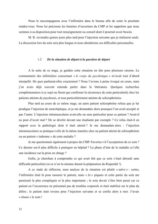 Nous le raccompagnons avec l’infirmière dans le bureau afin de noter le prochain 
rendez-vous. Nous lui précisons les horaires d’ouverture du CMP et lui rappelons que nous 
sommes à sa disposition pour tout renseignement ou conseil dont il pourrait avoir besoin. 
M. R. reviendra quinze jours plus tard pour l’injection suivante que je réaliserai seule. 
La discussion lors du soin sera plus longue et nous aborderons ses difficultés personnelles. 
1.2 De la situation de départ à la question de départ 
A la suite de ce stage, je gardais cette situation en tête pour plusieurs raisons. Le 
commentaire des infirmières concernant « le corps du psychotique » m’avait tout d’abord 
interpellé. De quoi parlaient-elles exactement ? Nous l’avions à peine évoqué en cours, mais 
j’en avais déjà souvent entendu parler dans la littérature. Quelques recherches 
complémentaires à ce sujet ne firent que confirmer la récurrence de cette particularité chez les 
patients atteints de psychoses, et tout particulièrement atteints de schizophrénies. 
Plus tard au cours de ce même stage, un autre patient schizophrène refusa que je lui 
prodigue l’injection de neuroleptique, et je me demandais alors pourquoi l’un avait accepté et 
pas l’autre. L’injection intramusculaire avait-elle un sens particulier pour ce patient ? Avait-il 
eu peur d’avoir mal ? De se dévêtir devant une étudiante par exemple ? Ce refus était-il en 
rapport avec la pathologie dont il était atteint ? Je me demandais alors : l’injection 
intramusculaire se pratique-t-elle de la même manière chez un patient atteint de schizophrénie 
ou un patient « indemne » de cette maladie ? 
Je me questionnais également à propos du CMP. Favorise t-il l’acceptation de ce soin ? 
Ce dernier est-il plus difficile à pratiquer en hôpital ? La phase d’état de la maladie a-t’elle 
une incidence sur la prise en charge ? 
Enfin, je cherchais à comprendre ce qui avait fait que ce soin s’était déroulé sans 
difficulté particulière (si ce n’est la mienne durant la préparation du Risperdal !). 
A ce stade de réflexion, mon analyse de la situation est plutôt « naïve » : certes, 
l’infirmière était là pour rassurer le patient, mais « Je » piquais et cette partie du soin me 
paraissait la plus compliquée et la plus importante ; le soin devait s’être bien passé car ce 
patient en l’occurrence ne présentait pas de troubles corporels et était stabilisé sur le plan du 
délire ; le patient était revenu pour l’injection suivante et se confia alors à moi. J’avais 
« réussi » le soin ! 
11 
 