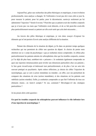 Aujourd’hui, grâce aux recherches des pôles théoriques et empiriques, à mon évolution 
professionnelle, mon analyse a changée. Si l’infirmière n’avait pas été à mes côté ce jour là, 
pour rassurer le patient, pour lui parler, pour le décontracter, aurais-je seulement pu lui 
administrer l’injection ? Serait-il revenu ? Peut-être que ce patient avait des troubles corporels 
que je n’avais pas vus mais que l’infirmière avait détectés, et de ce fait peut-être avait-elle 
plus particulièrement rassuré ce patient car elle avait senti que cela était nécessaire… 
Au travers des pôles théorique et empirique, je vais donc essayer d’exposer les 
éléments qui m’ont permis d’avoir cette analyse différente de la situation. 
Partant des éléments de la situation de départ, je fis dans un premier temps quelques 
recherches qui me permirent de cibler une question de départ. Je choisis de porter mon 
attention sur ce « corps du psychotique » que je souhaitais mieux comprendre. Je ciblais plus 
particulièrement les patients atteints de schizophrénie chez qui les troubles corporels, comme 
je l’ai déjà dit plus haut, semblent très « présents ». Je souhaitais également comprendre en 
quoi une injection intramusculaire peut révéler une dimension particulière chez ces patients ; 
le lien geste invasif-corps m’intéressait tout particulièrement, et de plus c’est un soin très 
souvent pratiqué en psychiatrie. Après mûres réflexions, je choisis de cibler l’injection de 
neuroleptique, que ce soit à action immédiate ou retardée ; en effet, ceci me permettrait de 
comparer des situations de crise (action immédiate), et des situations où les patients sont 
stabilisés (action retardée). Enfin, je souhaitais comprendre ce que fait l’infirmier de tous ces 
éléments réunis ; en tient-il compte ? Si oui, comment ? Développe-t-il des stratégies 
particulières ? 
Je me posais alors cette question : 
En quoi les troubles corporels du schizophrène peuvent influencer le rôle infirmier lors 
d’une injection de neuroleptique ? 
12 
 