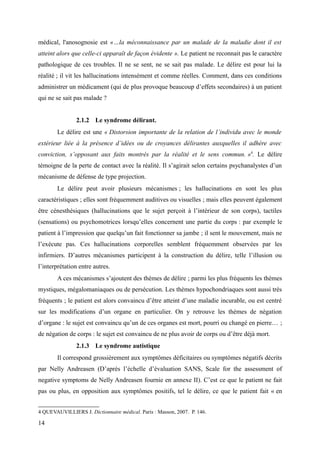 médical, l'anosognosie est «…la méconnaissance par un malade de la maladie dont il est 
atteint alors que celle-ci apparaît de façon évidente ». Le patient ne reconnait pas le caractère 
pathologique de ces troubles. Il ne se sent, ne se sait pas malade. Le délire est pour lui la 
réalité ; il vit les hallucinations intensément et comme réelles. Comment, dans ces conditions 
administrer un médicament (qui de plus provoque beaucoup d’effets secondaires) à un patient 
qui ne se sait pas malade ? 
2.1.2 Le syndrome délirant. 
Le délire est une « Distorsion importante de la relation de l’individu avec le monde 
extérieur liée à la présence d’idées ou de croyances délirantes auxquelles il adhère avec 
conviction, s’opposant aux faits montrés par la réalité et le sens commun. »4. Le délire 
témoigne de la perte de contact avec la réalité. Il s’agirait selon certains psychanalystes d’un 
mécanisme de défense de type projection. 
Le délire peut avoir plusieurs mécanismes ; les hallucinations en sont les plus 
caractéristiques ; elles sont fréquemment auditives ou visuelles ; mais elles peuvent également 
être cénesthésiques (hallucinations que le sujet perçoit à l’intérieur de son corps), tactiles 
(sensations) ou psychomotrices lorsqu’elles concernent une partie du corps : par exemple le 
patient à l’impression que quelqu’un fait fonctionner sa jambe ; il sent le mouvement, mais ne 
l’exécute pas. Ces hallucinations corporelles semblent fréquemment observées par les 
infirmiers. D’autres mécanismes participent à la construction du délire, telle l’illusion ou 
l’interprétation entre autres. 
A ces mécanismes s’ajoutent des thèmes de délire ; parmi les plus fréquents les thèmes 
mystiques, mégalomaniaques ou de persécution. Les thèmes hypochondriaques sont aussi très 
fréquents ; le patient est alors convaincu d’être atteint d’une maladie incurable, ou est centré 
sur les modifications d’un organe en particulier. On y retrouve les thèmes de négation 
d’organe : le sujet est convaincu qu’un de ces organes est mort, pourri ou changé en pierre… ; 
de négation de corps : le sujet est convaincu de ne plus avoir de corps ou d’être déjà mort. 
2.1.3 Le syndrome autistique 
Il correspond grossièrement aux symptômes déficitaires ou symptômes négatifs décrits 
par Nelly Andreasen (D’après l’échelle d’évaluation SANS, Scale for the assessment of 
negative symptoms de Nelly Andreasen fournie en annexe II). C’est ce que le patient ne fait 
pas ou plus, en opposition aux symptômes positifs, tel le délire, ce que le patient fait « en 
4 QUEVAUVILLIERS J. Dictionnaire médical. Paris : Masson, 2007. P. 146. 
14 
 