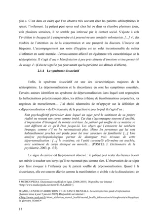 plus ». C’est dans ce cadre que l’on observe très souvent chez les patients schizophrènes le 
retrait, l’isolement. Le patient peut rester seul chez lui ou dans sa chambre plusieurs jours, 
voir plusieurs semaines, il ne semble pas intéressé par le contact social. S’ajoute à cela 
l’avolition (« Incapacité à entreprendre et à poursuivre une conduite volontariste. […] »5, des 
troubles de l’attention ou de la concentration et une pauvreté du discours. L’incurie est 
fréquente. L’accompagnement aux soins d’hygiène est un volet incontournable du métier 
d’infirmier en santé mentale. L’émoussement affectif est également très caractéristique de la 
schizophrénie. Il s’agit d’une « Manifestation à peu près absente d’émotions et inexpressivité 
du visage »6. (Cela ne signifie pas pour autant que la personne soit dénuée d’affects). 
2.1.4 Le syndrome dissociatif 
Enfin, le syndrome dissociatif est une des caractéristiques majeures de la 
schizophrénie. La dépersonnalisation et la discordance en sont les symptômes essentiels. 
Certains auteurs identifient un syndrome de dépersonnalisation dans lequel sont regroupées 
les hallucinations précédemment citées, les délires à thème de transformations corporelles, les 
angoisses de morcellement… J’ai choisi néanmoins de m’appuyer sur la définition de 
« dépersonnalisation » du Dictionnaire de la psychiatrie pour lequel il s’agit d’un : 
Etat psychoaffectif particulier dans lequel un sujet perd le sentiment de sa propre 
réalité ou ressent son corps comme irréel. Cet état s’accompagne souvent d’anxiété, 
d’impression d’étrangeté du monde extérieur. Le patient qui souffre de ce malaise se 
sent différent de ce qu’il était jusque-là. Les objets qui l’entourent lui semblent 
étranges, comme s’il ne les reconnaissait plus. Même les personnes qui lui sont 
habituellement proches ont perdu pour lui tout caractère de familiarité […] Une 
analyse psychopathologique permet de distinguer trois niveaux de cette 
dépersonnalisation : […] le troisième, où l’unité corporelle elle-même est touchée, 
avec sentiment de corps disloqué ou morcelé… (POSTEL J. Dictionnaire de la 
psychiatrie, 2003, p. 137). 
Le signe du miroir est fréquemment observé : le patient peut rester des heures devant 
son miroir à toucher son corps qu’il ne reconnait pas comme sien. L’observation de ce signe 
peut faire évoquer à l’infirmier que le patient souffre de dépersonnalisation. Quand à la 
discordance, elle est souvent décrite comme la manifestation « visible » de la dissociation ; on 
5 MEDICOPEDIA. Dictionnaire médical en ligne. [2006-2010]. Disponible sur internet : 
<http://www.medicopedia.net/term/2337,1,xhtml>). 
6CAMH, CENTRE D’ADDICTION ET DE SANTE MENTALE. La schizophrénie guide d’information. 
[dernière mise à jour 5 janvier 2007]. Disponible sur internet : 
< http://www.camh.net/f r/about_addiction_mental_health/mental_health_information/schizophrenia/schizophren 
ia_glossary_fr.html> 
15 
 