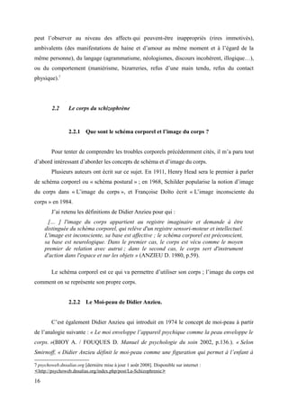 peut l’observer au niveau des affects qui peuvent-être inappropriés (rires immotivés), 
ambivalents (des manifestations de haine et d’amour au même moment et à l’égard de la 
même personne), du langage (agrammatisme, néologismes, discours incohérent, illogique…), 
ou du comportement (maniérisme, bizarreries, refus d’une main tendu, refus du contact 
physique).7 
2.2 Le corps du schizophrène 
2.2.1 Que sont le schéma corporel et l’image du corps ? 
Pour tenter de comprendre les troubles corporels précédemment cités, il m’a paru tout 
d’abord intéressant d’aborder les concepts de schéma et d’image du corps. 
Plusieurs auteurs ont écrit sur ce sujet. En 1911, Henry Head sera le premier à parler 
de schéma corporel ou « schéma postural » ; en 1968, Schilder popularise la notion d’image 
du corps dans « L’image du corps », et Françoise Dolto écrit « L’image inconsciente du 
corps » en 1984. 
J’ai retenu les définitions de Didier Anzieu pour qui : 
[… ] l'image du corps appartient au registre imaginaire et demande à être 
distinguée du schéma corporel, qui relève d'un registre sensori-moteur et intellectuel. 
L'image est inconsciente, sa base est affective ; le schéma corporel est préconscient, 
sa base est neurologique. Dans le premier cas, le corps est vécu comme le moyen 
premier de relation avec autrui ; dans le second cas, le corps sert d'instrument 
d'action dans l'espace et sur les objets » (ANZIEU D. 1980, p.59). 
Le schéma corporel est ce qui va permettre d’utiliser son corps ; l’image du corps est 
comment on se représente son propre corps. 
2.2.2 Le Moi-peau de Didier Anzieu. 
C’est également Didier Anzieu qui introduit en 1974 le concept de moi-peau à partir 
de l’analogie suivante : « Le moi enveloppe l’appareil psychique comme la peau enveloppe le 
corps. »(BIOY A. / FOUQUES D. Manuel de psychologie du soin 2002, p.136.). « Selon 
Smirnoff, « Didier Anzieu définit le moi-peau comme une figuration qui permet à l’enfant à 
7 psychoweb.dnsalias.org [dernière mise à jour 1 août 2008]. Disponible sur internet : 
< http://psychoweb.dnsalias.org/index.php/post/La-Schizophrenie > 
16 
 