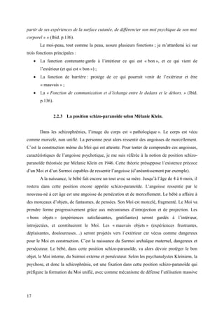partir de ses expériences de la surface cutanée, de différencier son moi psychique de son moi 
corporel » » (Ibid. p.136). 
Le moi-peau, tout comme la peau, assure plusieurs fonctions ; je m’attarderai ici sur 
trois fonctions principales : 
· La fonction contenante garde à l’intérieur ce qui est « bon », et ce qui vient de 
l’extérieur (et qui est « bon ») ; 
· La fonction de barrière : protège de ce qui pourrait venir de l’extérieur et être 
« mauvais » ; 
· La « Fonction de communication et d’échange entre le dedans et le dehors. » (Ibid. 
p.136). 
2.2.3 La position schizo-paranoïde selon Mélanie Klein. 
Dans les schizophrénies, l’image du corps est « pathologique ». Le corps est vécu 
comme morcelé, non unifié. La personne peut alors ressentir des angoisses de morcellement. 
C’est la construction même du Moi qui est atteinte. Pour tenter de comprendre ces angoisses, 
caractéristiques de l’angoisse psychotique, je me suis référée à la notion de position schizo-paranoïde 
théorisée par Mélanie Klein en 1946. Cette théorie présuppose l’existence précoce 
d’un Moi et d’un Surmoi capables de ressentir l’angoisse (d’anéantissement par exemple). 
A la naissance, le bébé fait encore un tout avec sa mère. Jusqu’à l’âge de 4 à 6 mois, il 
restera dans cette position encore appelée schizo-paranoïde. L’angoisse ressentie par le 
nouveau-né à cet âge est une angoisse de persécution et de morcellement. Le bébé a affaire à 
des morceaux d’objets, de fantasmes, de pensées. Son Moi est morcelé, fragmenté. Le Moi va 
prendre forme progressivement grâce aux mécanismes d’introjection et de projection. Les 
« bons objets » (expériences satisfaisantes, gratifiantes) seront gardés à l’intérieur, 
introjectées, et constitueront le Moi. Les « mauvais objets » (expériences frustrantes, 
déplaisantes, douloureuses…) seront projetés vers l’extérieur car vécus comme dangereux 
pour le Moi en construction. C’est la naissance du Surmoi archaïque maternel, dangereux et 
persécuteur. Le bébé, dans cette position schizo-paranoïde, va alors devoir protéger le bon 
objet, le Moi interne, du Surmoi externe et persécuteur. Selon les psychanalystes Kleiniens, la 
psychose, et donc la schizophrénie, est une fixation dans cette position schizo-paranoïde qui 
préfigure la formation du Moi unifié, avec comme mécanisme de défense l’utilisation massive 
17 
 