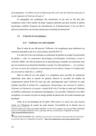 de la projection. « Le délire est une révélation que l'on croit venir de l'extérieur mais qui est 
en fait originaire de l'intérieur du sujet ».8 
Ce paragraphe très synthétique (les mécanismes en jeu sont en fait bien plus 
complexes), tend à faire toucher du doigt l’angoisse profonde que peut ressentir le patient 
psychotique souffrant d’angoisse de morcellement ou d’anéantissement. C’est son Moi à 
peine en construction, son existence propre qui est menacée de destruction.9 
2.3 L’injection de neuroleptiques 
2.3.1 L’infirmier et le cadre législatif 
Dans le cadre de son rôle prescrit, l’infirmier a les compétences pour administrer un 
traitement injectable (code de la santé publique article R.4311-7). 
Il se doit lors d’un soin technique ou relationnel de prendre en compte la personnalité 
du patient, «…dans ses composantes physiologique, psychologique, économique, sociale et 
culturelle »(Ibid.), ceci afin de promouvoir sa santé physique et mentale, son autonomie ainsi 
que son insertion ou sa réinsertion familiale et sociale. Il se doit également, « …de contribuer 
à la mise en oeuvre des traitements en participant à la surveillance clinique et à l'application 
des prescriptions médicales […]»(Ibid.) 
Dans le cadre de son rôle propre, il a compétence pour surveiller les traitements 
administrés, pour aider et soutenir les patients, observer et surveiller les troubles du 
comportement (article R.4311-5) ainsi que plus spécifiquement pour l’infirmier en santé 
mentale surveiller et évaluer les « engagements thérapeutiques qui associent le médecin, 
l'infirmier ou l'infirmière et le patient » (article R.4311-6). C’est dans ce cadre que l’infirmier 
est habilité à administrer un traitement neuroleptique, à en surveiller l’efficacité et les effets 
secondaires, et à assurer une prise en charge globale du patient tant sur le plan somatique que 
psychique. 
Enfin, la loi de bioéthique du 29 juillet 1994 relative au respect du corps humain 
insiste sur l’obligation de respect du corps humain, l’inviolabilité de ce dernier, tout en 
8 Retranscription d'un exposé oral de MR LABASSE, avril 86. Écrit, complété, mis à jour par MR D. GIFFARD 
pour le site "Psychiatrie Infirmière" Délire, pathologie délirante et hallucination. Disponible sur internet : 
<http://psychiatriinfirmiere.free.fr> 
9 PASCALINE MANBOUR. Site : Aide Psy. En savoir plus sur la position schizo-paranoïde (ou persécutive) 
et la position dépressive. Disponible sur internet : <http://www.aidepsy.be/en_savoir_plus_position_klein> 
18 
 