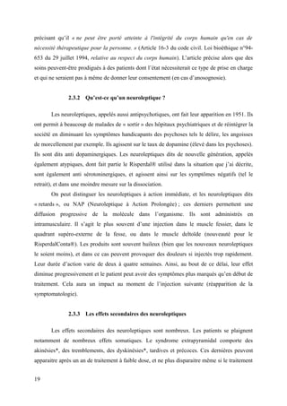 précisant qu’il « ne peut être porté atteinte à l'intégrité du corps humain qu'en cas de 
nécessité thérapeutique pour la personne. » (Article 16-3 du code civil. Loi bioéthique n°94- 
653 du 29 juillet 1994, relative au respect du corps humain). L’article précise alors que des 
soins peuvent-être prodigués à des patients dont l’état nécessiterait ce type de prise en charge 
et qui ne seraient pas à même de donner leur consentement (en cas d’anosognosie). 
2.3.2 Qu’est-ce qu’un neuroleptique ? 
Les neuroleptiques, appelés aussi antipsychotiques, ont fait leur apparition en 1951. Ils 
ont permit à beaucoup de malades de « sortir » des hôpitaux psychiatriques et de réintégrer la 
société en diminuant les symptômes handicapants des psychoses tels le délire, les angoisses 
de morcellement par exemple. Ils agissent sur le taux de dopamine (élevé dans les psychoses). 
Ils sont dits anti dopaminergiques. Les neuroleptiques dits de nouvelle génération, appelés 
également atypiques, dont fait partie le Risperdal® utilisé dans la situation que j’ai décrite, 
sont également anti sérotoninergiques, et agissent ainsi sur les symptômes négatifs (tel le 
retrait), et dans une moindre mesure sur la dissociation. 
On peut distinguer les neuroleptiques à action immédiate, et les neuroleptiques dits 
« retards », ou NAP (Neuroleptique à Action Prolongée) ; ces derniers permettent une 
diffusion progressive de la molécule dans l’organisme. Ils sont administrés en 
intramusculaire. Il s’agit le plus souvent d’une injection dans le muscle fessier, dans le 
quadrant supéro-externe de la fesse, ou dans le muscle deltoïde (nouveauté pour le 
RisperdalConta®). Les produits sont souvent huileux (bien que les nouveaux neuroleptiques 
le soient moins), et dans ce cas peuvent provoquer des douleurs si injectés trop rapidement. 
Leur durée d’action varie de deux à quatre semaines. Ainsi, au bout de ce délai, leur effet 
diminue progressivement et le patient peut avoir des symptômes plus marqués qu’en début de 
traitement. Cela aura un impact au moment de l’injection suivante (réapparition de la 
symptomatologie). 
2.3.3 Les effets secondaires des neuroleptiques 
Les effets secondaires des neuroleptiques sont nombreux. Les patients se plaignent 
notamment de nombreux effets somatiques. Le syndrome extrapyramidal comporte des 
akinésies*, des tremblements, des dyskinésies*, tardives et précoces. Ces dernières peuvent 
apparaitre après un an de traitement à faible dose, et ne plus disparaitre même si le traitement 
19 
 