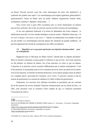 est baissé. Peuvent survenir aussi des crises dystoniques du tronc, des akathisies*, le 
syndrome des jambes sans repos*. Les neuroleptiques provoquent également galactorrhées*, 
gynécomasties*, baisse de libido, prise de poids, sédation, hypotension, bouche sèche, 
constipation, mydriase*, diplopie*, tachycardie, …10 
Nous voyons ainsi à quels effets secondaires plus ou moins handicapants les patients 
peuvent-être confrontés. De ce fait, ils sont très souvent un frein à la prise de neuroleptique. 
Je me suis également intéressée à la notion de pharmakon des Grecs antiques ; le 
médicament peut-être à la fois remède bénéfique et poison mortel ; Hölderlin disait que « là 
où croit le danger, croit aussi ce qui sauve »11. Injecter un médicament à un malade n’est pas 
un acte anodin. Les neuroleptiques peuvent apaiser des situations de grande souffrance ; ils 
peuvent également être lourds de conséquences (les effets secondaires). 
2.4 Hypothèse sur ce que peut représenter une injection intramusculaire pour 
un schizophrène 
Rappelons-nous le Moi-peau de Didier Anzieu12 abordé dans le chapitre précédent : 
Dans sa fonction contenante, la peau garde à l’intérieur ce qui est bon ; lors d’une injection, 
on fait pénétrer un élément du dehors, lors d’une ponction, on retire ce qui est dedans. 
L’injection et la ponction sont-ils ressentis différemment par le patient schizophrène ? Lors 
d’une ponction, le psychotique peut avoir la sensation qu’on lui retire une partie de lui-même. 
Lors d’une injection, on franchit sa barrière protectrice, on lui injecte quelque chose du dehors 
(ce « quelque chose » provenant de l’extérieur est-il « bon » ?), peuvent s’ajouter à cela les 
notions de persécution ou à minima de méfiance (cf. délire à thème de persécution). 
Néanmoins, j’ai souvenir d’un infirmier travaillant en psychiatrie qui me racontait 
qu’un des patients du service attendait l’injection intramusculaire qui lui faisait du bien ; en 
effet, cette personne avait la sensation d’être remplie de gaz et l’injection permettait 
l’évacuation de celui-ci. 
10* Cf. lexique en annexe I. 
FACULTE DE MEDECINE PIERRE ET MARIE CURIE Chapitre 15 - Neurologie – Psychiatrie. Disponible 
sur internet : 
< http://www.chups.jussieu.fr/polys/pharmaco/poly/POLY.Chp.15.7.3.htm l > 
11 ART INDUSTRIALIS. Pharmakon. Disponible sur internet : 
<http://arsindustrialis.org/pharmakon> 
12 ANZIEU D. Le Moi-Peau. Paris : Dunod, 1995. 276 p. Collection Psychismes. 
20 
 