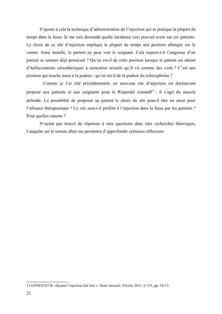 S’ajoute à cela la technique d’administration de l’injection qui se pratique la plupart du 
temps dans la fesse. Je me suis demandé quelle incidence ceci pouvait avoir sur ces patients. 
Le choix de ce site d’injection implique la plupart du temps une position allongée sur le 
ventre. Ainsi installé, le patient ne peut voir le soignant. Cela majore-t-il l’angoisse d’un 
patient se sentant déjà persécuté ? Qu’en est-il de cette position lorsque le patient est atteint 
d’hallucinations cénesthésiques à caractères sexuels qu’il vit comme des viols ? C’est une 
position qui touche aussi à la pudeur ; qu’en est-il de la pudeur du schizophrène ? 
Comme je l’ai cité précédemment, un nouveau site d’injection est dorénavant 
proposé aux patients et aux soignants pour le Risperdal consta®13 ; il s’agit du muscle 
deltoïde. La possibilité de proposer au patient le choix du site peut-il être un atout pour 
l’alliance thérapeutique ? Ce site sera-t-il préféré à l’injection dans la fesse par les patients ? 
Pour quelles raisons ? 
N’ayant pas trouvé de réponses à mes questions dans mes recherches théoriques, 
l’enquête sur le terrain allait me permettre d’approfondir certaines réflexions. 
13 GONGUET B. «Quand l’injection fait lien ». Santé mentale, Février 2011, n°155, pp. 10-13. 
21 
 
