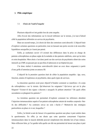3. Pôle empirique 
3.1 Choix de l’outil d’enquête 
Plusieurs objectifs m’ont guidée lors de cette enquête. 
Afin d’avoir des informations sur le travail infirmier sur le terrain, j’ai tout d’abord 
ciblé la population infirmière en service de psychiatrie. 
Dans un second temps, j’ai choisi de faire des entretiens semi-directifs. L’objectif était 
d’explorer certaines questions en particulier, tout en laissant une porte ouverte à de nouvelles 
hypothèses auxquelles je n’aurai pas pensé. 
Enfin, je souhaitais savoir s’il existait des différences dans la prise en charge de 
patients schizophrènes en phase aigüe de la maladie et des patients stabilisés, ainsi qu’en intra 
et extra hospitalier. Mon choix s’est donc porté sur des services de psychiatrie allant des soins 
intensifs au CMP, en passant par un pavillon d’admission et un hôpital de jour. 
J’ai donc réalisé 4 entretiens semi-directifs (dont un avec deux soignants) à partir 
d’une grille d’entretien jointe en annexe III. 
L’objectif de la première question était de cibler la population enquêtée : âge, sexe, 
fonction, années d’expérience en psychiatrie, dans quels types de services. 
La deuxième question avait pour objectif d’étudier comment se manifeste « le corps 
du schizophrène » sur le terrain. Qu’observent les soignants ? Qu’est-ce qui est le plus 
fréquent ? Existe-t-il des signes « discrets » auxquels ils prêtent attention ? De quels effets 
secondaires se plaignent les patients ? 
La troisième question me permettait d’explorer comment les infirmiers abordent 
l’injection intramusculaire auprès d’un patient schizophrène atteint de troubles corporels. Ont-ils 
des difficultés ? Au contraire est-ce un soin « facile » ? Mettent-ils des stratégies 
particulières en place et si oui, lesquelles ? 
Enfin, j’ai hésité avant de laisser à la quatrième question une place à part entière dans 
le questionnaire. En effet, je me disais que cette question concernant l’injection 
intramusculaire dans le muscle deltoïde pouvait simplement être abordée lors d’une relance. 
Mais réflexion faite, je l’ai gardée telle quelle car elle me permettait de laisser une place à part 
22 
 