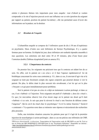 entière à plusieurs thèmes très importants pour mon enquête : tout d’abord je voulais 
comprendre si le site d’injection pouvait avoir une influence sur ce soin (position du soignant 
par rapport au patient, position du patient lui-même) ; elle me permettait aussi d’avoir des 
informations sur la pudeur, sur la douleur. 
3.2 Résultats de l’enquête 
L’échantillon enquêté se compose de 5 infirmiers ayant de dix à 30 ans d’expérience 
en psychiatrie. Deux d’entre eux sont Infirmiers de Secteur Psychiatrique. Il y a quatre 
femmes pour un homme. En hôpital de jour, deux infirmiers ont souhaité répondre ensemble à 
mes questions. Les entretiens ont duré entre 30 et 45 minutes, plus d’une heure pour 
l’entretien double (Tableau récapitulatif joint en annexe IV). 
3.2.1 L’importance du contexte 
En premier lieu, les soignants me précisent tous que le contexte est aidant lors de ce 
soin. En effet, soit le patient est « en crise » et il faut l’apaiser rapidement (cf. loi de 
bioéthique concernant les soins sous contrainte p. 11) ; dans ce cas, il convient d’agir vite et le 
soignant ne tient pas forcément compte des signes corporels que pourrait donner à voir le 
patient. De plus, le délire étant le plus souvent très envahissant, c’est lui qui est le plus 
« bruyant » et qui peut immédiatement poser problème. 
Soit le patient n’est pas en crise et a déjà un traitement à action prolongé, et dans ce 
cas, il est « habitué » à l’injection. Trois soignants ont parlé d’« habitude », deux de « rituel ». 
Ce que j’ai moi-même observé lors d’un récent stage où le patient me disait qu’il était 
« habitué » à ce soin. Je sais que pour le névrosé le rituel a une fonction de défense contre 
l’angoisse14. Qu’en est-il du rituel chez le psychotique ? A-t-il la même fonction ? Serait-il 
« contenant » ? La question reste dans ce mémoire sans réponse et nécessiterait des recherches 
plus poussées. 
Enfin, une troisième situation concerne les patients pour qui il s’agit de la première 
injection de neuroleptique à action prolongée ; dans ce cas me précise une infirmière de CMP, 
14Névrose obsessionnelle et obsessions. Transcription de l'intervention orale de MR BON en mai 86. Écrit et 
mis en forme par MR DOMINIQUE GIFFARD pour le site "Psychiatrie Infirmière". Disponible sur internet : 
<http://psychiatriinfirmiere.free.fr/infirmiere/formation/psychiatrie/adulte/pathologie/nevrose-obsessionnelle. 
htm)>. 
23 
 