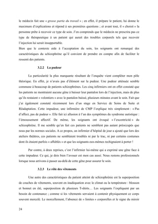 le médecin fait une « grosse partie du travail » ; en effet, il prépare le patient, lui donne le 
maximum d’explications et répond à ses premières questions ; et avant tout, il « choisit » la 
personne prête à recevoir ce type de soin. J’en comprends que le médecin ne prescrira pas ce 
type de thérapeutique à un patient qui aurait des troubles corporels tels que recevoir 
l’injection lui serait insupportable. 
Bien que le contexte aide à l’acceptation du soin, les soignants ont remarqué des 
caractéristiques du schizophrène qu’il convient de prendre en compte afin de faciliter le 
ressenti des patients. 
3.2.2 La pudeur 
La particularité la plus marquante résultant de l’enquête vient compléter mon pôle 
théorique. En effet, je n’avais pas d’élément sur la pudeur. Une pudeur atténuée semble 
commune à beaucoup de patients schizophrènes. Les cinq infirmiers ont en effet constaté que 
les patients ne montraient aucune gêne à baisser leur pantalon lors de l’injection, mais de plus 
qu’ils restaient « volontiers » avec le pantalon baissé, plusieurs minutes avant le soin. Fait que 
j’ai également constaté récemment lors d’un stage en Service de Soins de Suite et 
Réadaptation. Cette impudeur, une infirmière de CMP l’explique très simplement : « Pas 
d’affect, pas de pudeur ». Elle fait ici allusion à l’un des symptômes du syndrome autistique : 
l’émoussement affectif. De même, les soignants ont évoqué « l’excentricité » du 
schizophrène. Il me semble qu’en fait ces patients ne semblent pas autant préoccupés que 
nous par les normes sociales. A ce propos, un infirmier d’hôpital de jour a ajouté que lors des 
ateliers théâtres, ces patients ne semblaient troublés ni par le trac, ni par certains costumes 
dont ils étaient parfois « affublés » et que les soignants eux-mêmes rechignaient à porter ! 
Par contre, à deux reprises, c’est l’infirmier lui-même qui a exprimé une gêne face à 
cette impudeur. Ce qui, je dois bien l’avouer est mon cas aussi. Nous restons professionnels 
lorsque nous arrivons à passer au-delà de cette gêne pour assurer le soin. 
3.2.3 Le rôle des vêtements 
Une autre des caractéristiques du patient atteint de schizophrénie est la superposition 
de couches de vêtements, souvent en inadéquation avec le climat ou la température : blouson 
et bonnet en été, superposition de plusieurs T-shirts… Les soignants l’expliquent par un 
besoin de contenance ; comme si les vêtements servaient à contenir physiquement ce corps 
souvent morcelé. Le morcellement, l’absence de « limites » corporelles et le signe du miroir 
24 
 