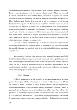 (signe de dépersonnalisation) ont d’ailleurs été cités par la moitié des personnes interrogées. 
La superposition de vêtements serait-elle une sorte « d’auto thérapie » ? Cela nous renvoie à 
la fonction contenante de la peau de Didier Anzieu, elle contient les organes, elle contient 
également le psychisme lorsque cette fonction n’est pas « défectueuse » (le « Moi-peau »p. 9). 
Elle a également pour fonction de protéger de ce qui est « mauvais » et qui vient de 
l’extérieur. Trois soignants dont deux de services hospitaliers ont noté à ce sujet une grande 
difficulté pour ces patients à se dévêtir ; ceci est apparemment d’autant plus prégnant en 
service de soins intensifs psychiatriques. Un soignant n’a pas hésité à ce sujet à parler de 
« deuil » des vêtements ; un autre avait noté l’importance que certains patients donnaient à 
leurs propres odeurs corporelles ; il évoquait la possibilité que la personne avait du mal à 
quitter ces vêtements imprégnés de son odeur (l’odeur serait-elle elle-même contenante ?). Le 
vêtement comme une autre peau en quelques sortes. 
C’est dans ce rapport aux vêtements que ce situerait une particularité de pratiquer une 
injection intramusculaire chez un patient atteint de schizophrénie. Parfois l’infirmier(e) va 
être attentif(ve) à ne pas trop dévoiler la partie du corps nécessaire à l’injection et la pratiquer 
« rapidement ». 
Nous constatons ici quelque chose qui peut sembler paradoxal : impudeur et difficulté 
à se dévêtir. J’émets l’hypothèse que les vêtements n’ont pas la même signification que pour 
nous ; ils semblent plus être contenants que des attributs servant à cacher certaines parties du 
corps. Une fois ce besoin de contenance atténué (par la confiance soignant-soigné, par la 
stabilisation de la pathologie et des signes associés), les vêtements perdent une grosse partie 
de leur fonction (régie par les normes sociales). 
3.2.4 L’incurie 
En fait, il apparait qu’en service hospitalier la mise en tenue de nuit ou la toilette 
peuvent s’avérer plus difficiles qu’une injection. La toilette peut-être d’autant plus difficile 
que, comme le précise l’infirmière de service de soins intensifs, alors que l’injection de 
neuroleptique est un geste « relativement facile » à faire accepter car il a pour but d’apaiser le 
patient, elle trouvait beaucoup plus compliqué d’expliquer le bien fondé d’une toilette à des 
patients qui ne se sentent pas toujours concernés par les normes sociales, celles qui concernent 
la vie en collectivité. D’ailleurs, dans l’hypothèse ou je me propose de comparer le vêtement à 
la peau, comment imaginer enlever cette peau pour se doucher ? Quelle angoisse insoutenable 
25 
 