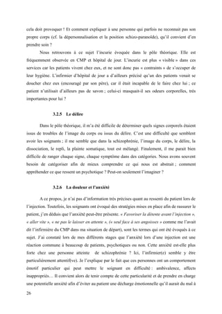 cela doit provoquer ! Et comment expliquer à une personne qui parfois ne reconnait pas son 
propre corps (cf. la dépersonnalisation et la position schizo-paranoïde), qu’il convient d’en 
prendre soin ? 
Nous retrouvons à ce sujet l’incurie évoquée dans le pôle théorique. Elle est 
fréquemment observée en CMP et hôpital de jour. L’incurie est plus « visible » dans ces 
services car les patients vivent chez eux, et ne sont donc pas « contraints » de s’occuper de 
leur hygiène. L’infirmier d’hôpital de jour a d’ailleurs précisé qu’un des patients venait se 
doucher chez eux (encouragé par son père), car il était incapable de le faire chez lui ; ce 
patient n’utilisait d’ailleurs pas de savon ; celui-ci masquait-il ses odeurs corporelles, très 
importantes pour lui ? 
3.2.5 Le délire 
Dans le pôle théorique, il m’a été difficile de déterminer quels signes corporels étaient 
issus de troubles de l’image du corps ou issus du délire. C’est une difficulté que semblent 
avoir les soignants ; il me semble que dans la schizophrénie, l’image du corps, le délire, la 
dissociation, le repli, la plainte somatique, tout est mélangé. Finalement, il me parait bien 
difficile de ranger chaque signe, chaque symptôme dans des catégories. Nous avons souvent 
besoin de catégoriser afin de mieux comprendre ce qui nous est abstrait ; comment 
appréhender ce que ressent un psychotique ? Peut-on seulement l’imaginer ? 
3.2.6 La douleur et l’anxiété 
A ce propos, je n’ai pas d’information très précises quant au ressenti du patient lors de 
l’injection. Toutefois, les soignants ont évoqué des stratégies mises en place afin de rassurer le 
patient, j’en déduis que l’anxiété peut-être présente. « Favoriser la détente avant l’injection », 
« aller vite », « ne pas le laisser en attente », (« seul face à ses angoisses » comme me l’avait 
dit l’infirmière du CMP dans ma situation de départ), sont les termes qui ont été évoqués à ce 
sujet. J’ai constaté lors de mes différents stages que l’anxiété lors d’une injection est une 
réaction commune à beaucoup de patients, psychotiques ou non. Cette anxiété est-elle plus 
forte chez une personne atteinte de schizophrénie ? Ici, l’infirmier(e) semble y être 
particulièrement attentif(ve). Je l’explique par le fait que ces personnes ont un comportement 
émotif particulier qui peut mettre le soignant en difficulté : ambivalence, affects 
inappropriés… Il convient alors de tenir compte de cette particularité et de prendre en charge 
une potentielle anxiété afin d’éviter au patient une décharge émotionnelle qu’il aurait du mal à 
26 
 