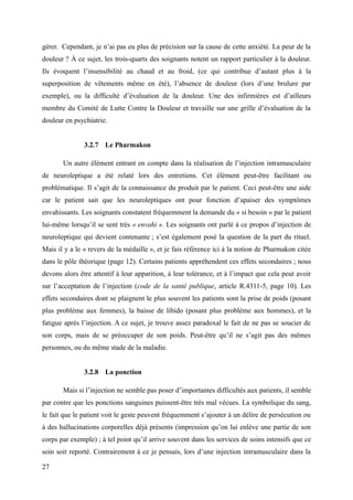 gérer. Cependant, je n’ai pas eu plus de précision sur la cause de cette anxiété. La peur de la 
douleur ? À ce sujet, les trois-quarts des soignants notent un rapport particulier à la douleur. 
Ils évoquent l’insensibilité au chaud et au froid, (ce qui contribue d’autant plus à la 
superposition de vêtements même en été), l’absence de douleur (lors d’une brulure par 
exemple), ou la difficulté d’évaluation de la douleur. Une des infirmières est d’ailleurs 
membre du Comité de Lutte Contre la Douleur et travaille sur une grille d’évaluation de la 
douleur en psychiatrie. 
3.2.7 Le Pharmakon 
Un autre élément entrant en compte dans la réalisation de l’injection intramusculaire 
de neuroleptique a été relaté lors des entretiens. Cet élément peut-être facilitant ou 
problématique. Il s’agit de la connaissance du produit par le patient. Ceci peut-être une aide 
car le patient sait que les neuroleptiques ont pour fonction d’apaiser des symptômes 
envahissants. Les soignants constatent fréquemment la demande du « si besoin » par le patient 
lui-même lorsqu’il se sent très « envahi ». Les soignants ont parlé à ce propos d’injection de 
neuroleptique qui devient contenante ; s’est également posé la question de la part du rituel. 
Mais il y a le « revers de la médaille », et je fais référence ici à la notion de Pharmakon citée 
dans le pôle théorique (page 12). Certains patients appréhendent ces effets secondaires ; nous 
devons alors être attentif à leur apparition, à leur tolérance, et à l’impact que cela peut avoir 
sur l’acceptation de l’injection (code de la santé publique, article R.4311-5, page 10). Les 
effets secondaires dont se plaignent le plus souvent les patients sont la prise de poids (posant 
plus problème aux femmes), la baisse de libido (posant plus problème aux hommes), et la 
fatigue après l’injection. A ce sujet, je trouve assez paradoxal le fait de ne pas se soucier de 
son corps, mais de se préoccuper de son poids. Peut-être qu’il ne s’agit pas des mêmes 
personnes, ou du même stade de la maladie. 
3.2.8 La ponction 
Mais si l’injection ne semble pas poser d’importantes difficultés aux patients, il semble 
par contre que les ponctions sanguines puissent-être très mal vécues. La symbolique du sang, 
le fait que le patient voit le geste peuvent fréquemment s’ajouter à un délire de persécution ou 
à des hallucinations corporelles déjà présents (impression qu’on lui enlève une partie de son 
corps par exemple) ; à tel point qu’il arrive souvent dans les services de soins intensifs que ce 
soin soit reporté. Contrairement à ce je pensais, lors d’une injection intramusculaire dans la 
27 
 