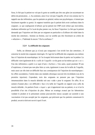 fesse, le fait que le patient ne voit pas le geste ne semble pas être une gêne (en accentuant un 
délire de persécution…). Au contraire, ainsi il ne voit pas l’aiguille. (Il est vrai comme me l’a 
rappelé une des infirmières, que les patients en général, même non psychotiques, n’aiment pas 
forcément regarder ce geste). Je suppose toutefois que le patient doit avoir confiance dans le 
soignant ; ce qui expliquerait d’ailleurs qu’un patient du CMP avait refusé que moi-même, 
étudiante infirmière qu’il n’avait de plus jamais vue, lui fasse l’injection. Le fait que le patient 
demande que l’injection soit faite par un soignant en particulier a d’ailleurs été relaté dans la 
moitié des entretiens ; homme ou femme, ceci ne semble pas être forcément un critère de 
« sélection » ; l’habitude là encore ? Ou la confiance ? 
3.2.9 La difficulté des soignants 
Enfin, un élément que je n’avais pas soupçonné s’est révélé lors des entretiens ; il 
concerne la moitié des soignants interrogés. Il s’agit de la difficulté des soignants eux-mêmes 
face à l’injection de neuroleptique. Je l’ai évoquée brièvement dans la partie sur la pudeur. La 
difficulté vient également de la « taille de l’aiguille » et du geste en lui-même qui est « sec ». 
Une des infirmières a parlé à ce sujet d’acte « barbare ». Une autre, ayant pourtant 30 ans 
d’expérience, n’aimait pas non plus faire ce soin, également à cause de la taille de l’aiguille, 
mais aussi car elle était en difficulté face aux conséquences de l’injection de neuroleptiques : 
les effets secondaires, l’entrée dans une maladie chronique souvent très invalidante (cas de la 
première injection). Cependant, trois des soignants ne pensent pas que l’injection 
intramusculaire dans le muscle deltoïde soit une « aide » pour le soignant. En effet, ils se 
sentent d’autant plus « en difficulté » face à la taille de l’aiguille en rapport avec celle du 
muscle deltoïde ; ils parlent d’acte « risqué », qui n’apporterait rien au patient, si ce n’est la 
possibilité d’un site d’injection de plus. Même un avantage avancé par les laboratoires 
vendant le produit et le présentant comme pouvant-être mieux accepté car assimilé à une 
vaccination n’est pas accepté par les soignants, qui précisent que les patients connaissent le 
produit, savent et doivent savoir à quoi il sert. 
28 
 