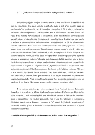 3.3 Synthèse de l’analyse et formulation de la question de recherche. 
Je constate que je ne suis pas la seule à trouver ce soin « difficile ». L’infirmier n’est 
pas une « machine » et lui aussi peut-être en difficulté face à la taille d’une aiguille, face à un 
produit qui n’est jamais anodin, face à l’impudeur… cependant, il fait le soin, et ceci dans les 
meilleures conditions possibles. C’est en cela qu’il est « professionnel ». Ce soin semble être 
vécu d’une manière particulière par le schizophrène et les manifestations corporelles sont 
caractéristiques et très présentes. Contrairement à mon hypothèse de départ, ce n’est pas la 
« piqûre » en elle-même qui en est la cause, mais d’autres éléments. Le rôle des vêtements me 
semble prédominant. Cette autre peau semble contenir le corps et le psychisme. Le « Moi-peau 
» prend pour moi tout son sens. Il conviendra au soignant lors de ce soin d’y prêter une 
attention toute particulière (prêter attention à l’incurie), mais également de tenir compte d’une 
douleur difficile à évaluer, du délire, de ce que représentent les neuroleptiques, pour le patient 
et pour le soignant, en matière d’efficacité mais également d’effets délétères pour le corps. 
Enfin le contexte dans lequel le soin est prodigué est un élément essentiel qui va modifier la 
façon de faire du soignant. Le soignant se devra (et je me devrai) alors de déceler où en est le 
patient de sa pathologie ? Quelle connaissance il a du soin et de l’effet du traitement ? En est-il 
à sa première injection ou y est-il « habitué » ? Et où en suis-je moi ? Suis-je à l’aise avec 
cet acte ? Suis-je capable d’être professionnelle et de ne pas transmettre au patient mes 
éventuelles inquiétudes ? Suis-je capable de le rassurer ? Ai-je assez de connaissances pour lui 
expliquer le but du soin ? En un mot, suis-je capable de donner du sens au soin ? 
Il y a plusieurs questions qui restent en suspens et que j’aimerais explorer davantage : 
la douleur et la psychose, le rôle du rituel pour les psychotiques, l’influence du délire sur les 
soins infirmiers… mais celle qui retient mon attention est issue de la fonction des vêtements 
pour le schizophrène : la fonction contenante. J’ai évoqué les vêtements « contenants », 
l’injection « contenante », l’odeur « contenante ». Qu’en est-il de l’infirmier « contenant » ? 
En quoi l’infirmier peut-il se substituer à la fonction contenante des vêtements ? D’où ma 
question de recherche : 
En quoi l’infirmier peut-il être contenant face au patient atteint de schizophrénie ? 
29 
 