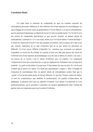 Conclusion finale 
J’ai tenté dans ce mémoire de comprendre en quoi les troubles corporels du 
schizophrène pouvaient influencer le rôle infirmier lors d’une injection de neuroleptique. Ce 
que je dégage de ce travail, outre un grand plaisir à l’avoir élaboré, c’est que la schizophrénie, 
qui me paraissait énigmatique au départ du travail, le reste en grande partie ! Ce travail ne m’a 
pas permis de comprendre précisément ce que pouvait ressentir un patient atteint de 
schizophrénie, comment il « vit » son corps, même si je l’ai tout de même « touché du doigt ». 
Il aurait été intéressant d’avoir l’avis des patients eux-mêmes, mais je pense qu’il faut avoir 
une certaine expérience de ce type d’entretien afin de ne pas mettre les personnes en 
difficulté. Il m’est encore difficile d’identifier les émotions que ressentent ces patients. 
Cependant, ce travail de fin d’étude m’a permit d’avoir une idée plus précise du travail de 
l’infirmier lors d’une injection de neuroleptique et je me sens à même d’y mettre « du sens ». 
Au travers de ce travail, c’est le métier d’infirmier que j’ai exploré. J’ai maintenant 
l’impression d’avoir pris conscience de ce que me répétaient les formateurs tout au long de la 
scolarité : Le geste en lui-même n’est pas tout. Il faut donner du sens au soin. Et c’est là tout 
l’intérêt que je porte à ce métier. Je n’aime pas spécialement « piquer ». Mais l’exemple de 
l’injection de neuroleptique chez un patient atteint de schizophrénie montre bien que le 
« geste » n’est qu’une petite partie du travail infirmier. Ce qui fait l’essence même du métier, 
ce sont les connaissances que mobilise le professionnel, ses qualités d’observation, de 
pédagogie, sa patience ainsi que ses capacités d’analyse. Ceci ajouté à la dextérité et à son 
professionnalisme, qui le poussent à surmonter ses propres appréhensions dans l’intérêt du 
patient, tout ceci représente pour moi le métier d’infirmier. 
30 
 