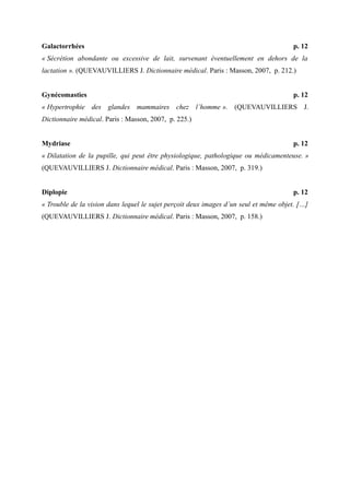 Galactorrhées p. 12 
« Sécrétion abondante ou excessive de lait, survenant éventuellement en dehors de la 
lactation ». (QUEVAUVILLIERS J. Dictionnaire médical. Paris : Masson, 2007, p. 212.) 
Gynécomasties p. 12 
« Hypertrophie des glandes mammaires chez l’homme ». (QUEVAUVILLIERS J. 
Dictionnaire médical. Paris : Masson, 2007, p. 225.) 
Mydriase p. 12 
« Dilatation de la pupille, qui peut être physiologique, pathologique ou médicamenteuse. » 
(QUEVAUVILLIERS J. Dictionnaire médical. Paris : Masson, 2007, p. 319.) 
Diplopie p. 12 
« Trouble de la vision dans lequel le sujet perçoit deux images d’un seul et même objet. […] 
(QUEVAUVILLIERS J. Dictionnaire médical. Paris : Masson, 2007, p. 158.) 
 