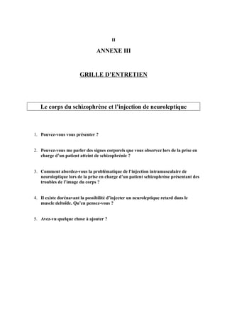 II 
ANNEXE III 
GRILLE D’ENTRETIEN 
Le corps du schizophrène et l’injection de neuroleptique 
1. Pouvez-vous vous présenter ? 
2. Pouvez-vous me parler des signes corporels que vous observez lors de la prise en 
charge d’un patient atteint de schizophrénie ? 
3. Comment abordez-vous la problématique de l’injection intramusculaire de 
neuroleptique lors de la prise en charge d’un patient schizophrène présentant des 
troubles de l’image du corps ? 
4. Il existe dorénavant la possibilité d’injecter un neuroleptique retard dans le 
muscle deltoïde. Qu’en pensez-vous ? 
5. Avez-vu quelque chose à ajouter ? 
 