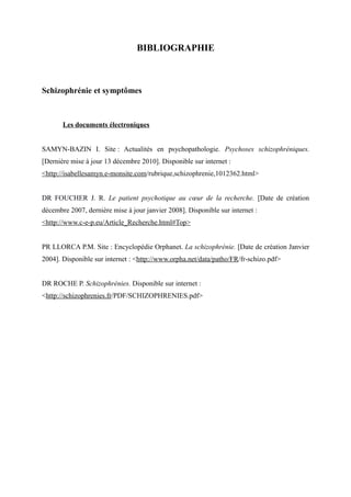BIBLIOGRAPHIE 
Schizophrénie et symptômes 
Les documents électroniques 
SAMYN-BAZIN I. Site : Actualités en psychopathologie. Psychoses schizophréniques. 
[Dernière mise à jour 13 décembre 2010]. Disponible sur internet : 
<http://isabellesamyn.e-monsite.com/rubrique,schizophrenie,1012362.html> 
DR FOUCHER J. R. Le patient psychotique au coeur de la recherche. [Date de création 
décembre 2007, dernière mise à jour janvier 2008]. Disponible sur internet : 
<http://www.c-e-p.eu/Article_Recherche.html#Top> 
PR LLORCA P.M. Site : Encyclopédie Orphanet. La schizophrénie. [Date de création Janvier 
2004]. Disponible sur internet : <http://www.orpha.net/data/patho/FR/fr-schizo.pdf> 
DR ROCHE P. Schizophrénies. Disponible sur internet : 
<http://schizophrenies.fr/PDF/SCHIZOPHRENIES.pdf> 
 