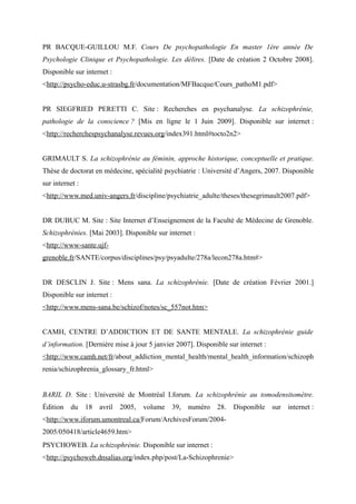PR BACQUE-GUILLOU M.F. Cours De psychopathologie En master 1ère année De 
Psychologie Clinique et Psychopathologie. Les délires. [Date de création 2 Octobre 2008]. 
Disponible sur internet : 
<http://psycho-educ.u-strasbg.fr/documentation/MFBacque/Cours_pathoM1.pdf> 
PR SIEGFRIED PERETTI C. Site : Recherches en psychanalyse. La schizophrénie, 
pathologie de la conscience ? [Mis en ligne le 1 Juin 2009]. Disponible sur internet : 
<http://recherchespsychanalyse.revues.org/index391.html#tocto2n2> 
GRIMAULT S. La schizophrénie au féminin, approche historique, conceptuelle et pratique. 
Thèse de doctorat en médecine, spécialité psychiatrie : Université d’Angers, 2007. Disponible 
sur internet : 
<http://www.med.univ-angers.fr/discipline/psychiatrie_adulte/theses/thesegrimault2007.pdf> 
DR DUBUC M. Site : Site Internet d’Enseignement de la Faculté de Médecine de Grenoble. 
Schizophrénies. [Mai 2003]. Disponible sur internet : 
<http://www-sante.ujf-grenoble. 
fr/SANTE/corpus/disciplines/psy/psyadulte/278a/lecon278a.htm#> 
DR DESCLIN J. Site : Mens sana. La schizophrénie. [Date de création Février 2001.] 
Disponible sur internet : 
< http://www.mens-sana.be /schizof/notes/sc_557not.htm> 
CAMH, CENTRE D’ADDICTION ET DE SANTE MENTALE. La schizophrénie guide 
d’information. [Dernière mise à jour 5 janvier 2007]. Disponible sur internet : 
<http://www.camh.net/fr/about_addiction_mental_health/mental_health_information/schizoph 
renia/schizophrenia_glossary_fr.html> 
BARIL D. Site : Université de Montréal I.forum. La schizophrénie au tomodensitomètre. 
Édition du 18 avril 2005, volume 39, numéro 28. Disponible sur internet : 
<http://www.iforum.umontreal.ca/Forum/ArchivesForum/2004- 
2005/050418/article4659.htm> 
PSYCHOWEB. La schizophrénie. Disponible sur internet : 
<http://psychoweb.dnsalias.org/index.php/post/La-Schizophrenie> 
 