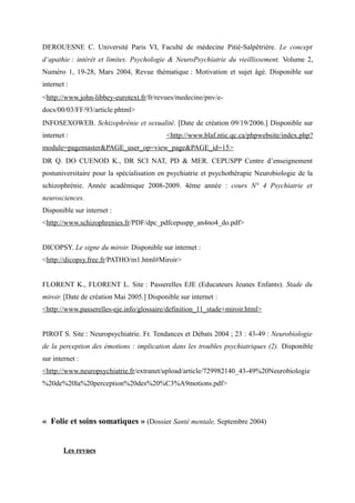 DEROUESNE C. Université Paris VI, Faculté de médecine Pitié‐Salpêtrière. Le concept 
d‘apathie : intérêt et limites. Psychologie & NeuroPsychiatrie du vieillissement. Volume 2, 
Numéro 1, 19-28, Mars 2004, Revue thématique : Motivation et sujet âgé. Disponible sur 
internet : 
<http://www.john-libbey-eurotext.fr/fr/revues/medecine/pnv/e-docs/ 
00/03/FF/93/article.phtml> 
INFOSEXOWEB. Schizophrénie et sexualité. [Date de création 09/19/2006.] Disponible sur 
internet : <http://www.blaf.ntic.qc.ca/phpwebsite/index.php? 
module=pagemaster&PAGE_user_op=view_page&PAGE_id=15> 
DR Q. DO CUENOD K., DR SCI NAT, PD & MER. CEPUSPP Centre d’enseignement 
postuniversitaire pour la spécialisation en psychiatrie et psychothérapie Neurobiologie de la 
schizophrénie. Année académique 2008-2009. 4ème année : cours N° 4 Psychiatrie et 
neurosciences. 
Disponible sur internet : 
<http://www.schizophrenies.fr/PDF/dpc_pdfcepuspp_an4no4_do.pdf> 
DICOPSY. Le signe du miroir. Disponible sur internet : 
<http://dicopsy.free.fr/PATHO/m1.html#Miroir> 
FLORENT K., FLORENT L. Site : Passerelles EJE (Educateurs Jeunes Enfants). Stade du 
miroir. [Date de création Mai 2005.] Disponible sur internet : 
<http://www.passerelles-eje.info/glossaire/definition_11_stade+miroir.html> 
PIROT S. Site : Neuropsychiatrie. Fr. Tendances et Débats 2004 ; 23 : 43-49 : Neurobiologie 
de la perception des émotions : implication dans les troubles psychiatriques (2). Disponible 
sur internet : 
<http://www.neuropsychiatrie.fr/extranet/upload/article/729982140_43-49%20Neurobiologie 
%20de%20la%20perception%20des%20%C3%A9motions.pdf> 
« Folie et soins somatiques » (Dossier Santé mentale, Septembre 2004) 
Les revues 
 