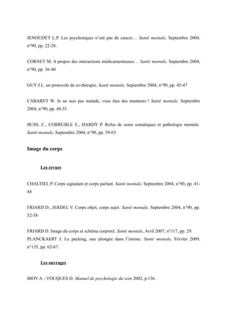 JENOUDET L.P. Les psychotiques n’ont pas de cancer… Santé mentale, Septembre 2004, 
n°90, pp. 22-28. 
CORNET M. A propos des interactions médicamenteuses… Santé mentale, Septembre 2004, 
n°90, pp. 36-40 
GUY J.L. un protocole de co-thérapie. Santé mentale, Septembre 2004, n°90, pp. 45-47 
CABARET W. Je ne suis pas malade, vous êtes des menteurs ! Santé mentale, Septembre 
2004, n°90, pp. 48-51 
BUHL C., CORRUBLE E., HARDY P. Refus de soins somatiques et pathologie mentale. 
Santé mentale, Septembre 2004, n°90, pp. 59-63 
Image du corps 
Les revues 
CHALTIEL P. Corps signalant et corps parlant. Santé mentale, Septembre 2004, n°90, pp. 41- 
44 
FRIARD D., JERDEL V. Corps objet, corps sujet. Santé mentale, Septembre 2004, n°90, pp. 
52-58 
FRIARD D. Image du corps et schéma corporel. Santé mentale, Avril 2007, n°117, pp. 29. 
PLANCKAERT J. Le packing, une plongée dans l’intime. Santé mentale, Février 2009, 
n°135, pp. 62-67. 
Les ouvrages 
BIOY A. / FOUQUES D. Manuel de psychologie du soin 2002, p.136. 
 