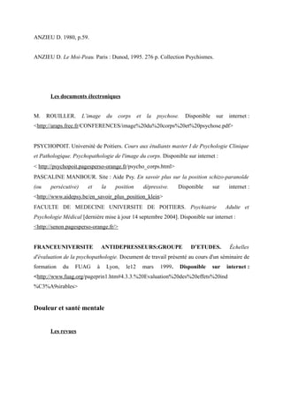 ANZIEU D. 1980, p.59. 
ANZIEU D. Le Moi-Peau. Paris : Dunod, 1995. 276 p. Collection Psychismes. 
Les documents électroniques 
M. ROUILLER. L’image du corps et la psychose. Disponible sur internet : 
<http://araps.free.fr/CONFERENCES/image%20du%20corps%20et%20psychose.pdf> 
PSYCHOPOIT. Université de Poitiers. Cours aux étudiants master I de Psychologie Clinique 
et Pathologique. Psychopathologie de l'image du corps. Disponible sur internet : 
< http://psychopoit.pagesperso-orange.fr/psycho_corps.html> 
PASCALINE MANBOUR. Site : Aide Psy. En savoir plus sur la position schizo-paranoïde 
(ou persécutive) et la position dépressive. Disponible sur internet : 
<http://www.aidepsy.be/en_savoir_plus_position_klein> 
FACULTE DE MEDECINE UNIVERSITE DE POITIERS. Psychiatrie Adulte et 
Psychologie Médical [dernière mise à jour 14 septembre 2004]. Disponible sur internet : 
<http://senon.pagesperso-orange.fr/> 
FRANCEUNIVERSITE ANTIDEPRESSEURS:GROUPE D’ETUDES. Échelles 
d'évaluation de la psychopathologie. Document de travail présenté au cours d'un séminaire de 
formation du FUAG à Lyon, le12 mars 1999. Disponible sur internet : 
<http://www.fuag.org/pageprin1.htm#4.3.3.%20Evaluation%20des%20effets%20ind 
%C3%A9sirables> 
Douleur et santé mentale 
Les revues 
 