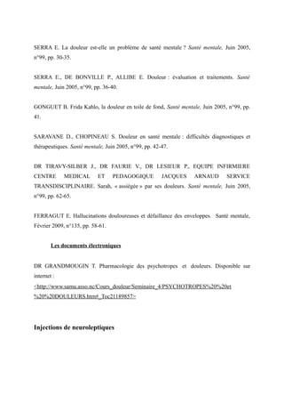 SERRA E. La douleur est-elle un problème de santé mentale ? Santé mentale, Juin 2005, 
n°99, pp. 30-35. 
SERRA E., DE BONVILLE P., ALLIBE E. Douleur : évaluation et traitements. Santé 
mentale, Juin 2005, n°99, pp. 36-40. 
GONGUET B. Frida Kahlo, la douleur en toile de fond, Santé mentale, Juin 2005, n°99, pp. 
41. 
SARAVANE D., CHOPINEAU S. Douleur en santé mentale : difficultés diagnostiques et 
thérapeutiques. Santé mentale, Juin 2005, n°99, pp. 42-47. 
DR TIRAVY-SILBER J., DR FAURIE V., DR LESIEUR P., EQUIPE INFIRMIERE 
CENTRE MEDICAL ET PEDAGOGIQUE JACQUES ARNAUD SERVICE 
TRANSDISCIPLINAIRE. Sarah, « assiégée » par ses douleurs. Santé mentale, Juin 2005, 
n°99, pp. 62-65. 
FERRAGUT E. Hallucinations douloureuses et défaillance des enveloppes. Santé mentale, 
Février 2009, n°135, pp. 58-61. 
Les documents électroniques 
DR GRANDMOUGIN T. Pharmacologie des psychotropes et douleurs. Disponible sur 
internet : 
<http://www.samu.asso.nc/Cours_douleur/Seminaire_4/PSYCHOTROPES%20%20et 
%20%20DOULEURS.htm#_Toc21189857> 
Injections de neuroleptiques 
 