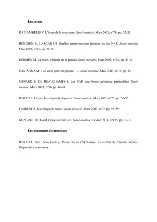 Les revues 
KAPSAMBELIS V. L’heure de la rencontre. Santé mentale, Mars 2003, n°76, pp. 32-35. 
HENSGEN E., LASCAR PH. Quelles représentations induites par les NAP. Santé mentale, 
Mars 2003, n°76, pp. 36-40. 
KERRIEN M. La main, véhicule de la pensée. Santé mentale, Mars 2003, n°76, pp. 41-44. 
CASTAGNA M. « Je viens pour ma piqure… ». Santé mentale, Mars 2003, n°76, pp. 45. 
MENARD S. DE BEAUCHAMPS I. Les NAP, une forme galénique particulière. Santé 
mentale, Mars 2003, n°76, pp. 46-48. 
JOSEPH L. Ce que les soignants déposent. Santé mentale, Mars 2003, n°76, pp. 50-55. 
FROBERT A. la clinique du social. Santé mentale, Mars 2003, n°76, pp. 56-59. 
GONGUET B. Quand l’injection fait lien. Santé mentale, Février 2011, n°155, pp. 10-13. 
Les documents électroniques 
JOSEPH L. Site : Soin Etude et Recherche en PSYchiatrie. Le combat de Célestin Vermot. 
Disponible sur internet : 
 